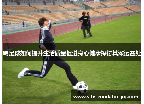 踢足球如何提升生活质量促进身心健康探讨其深远益处 踢足球如何提升生活质量促进身心健康探讨其深远益处