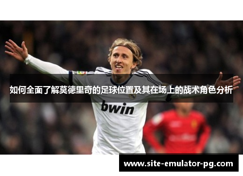 如何全面了解莫德里奇的足球位置及其在场上的战术角色分析