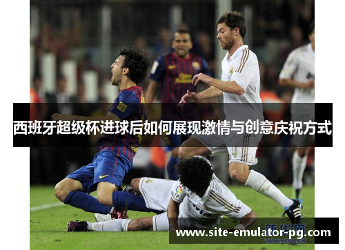 西班牙超级杯进球后如何展现激情与创意庆祝方式