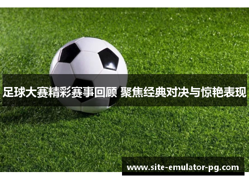 足球大赛精彩赛事回顾 聚焦经典对决与惊艳表现