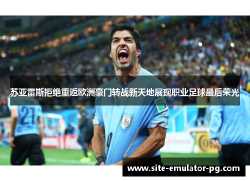 苏亚雷斯拒绝重返欧洲豪门转战新天地展现职业足球最后荣光