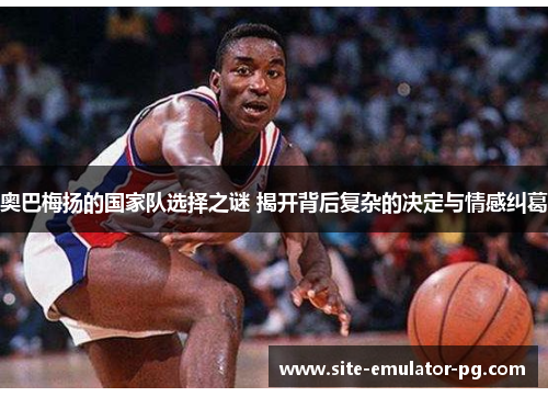 奥巴梅扬的国家队选择之谜 揭开背后复杂的决定与情感纠葛