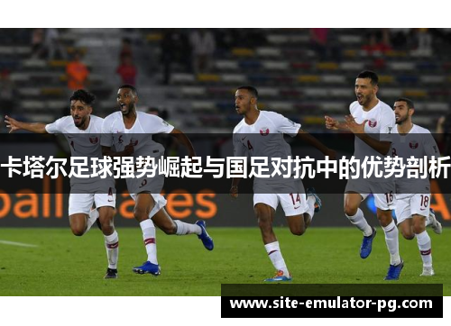 卡塔尔足球强势崛起与国足对抗中的优势剖析