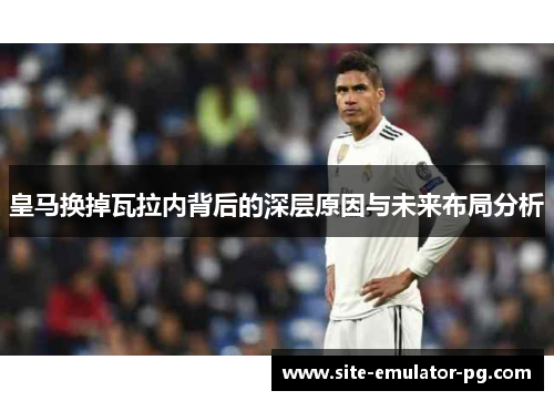 皇马换掉瓦拉内背后的深层原因与未来布局分析