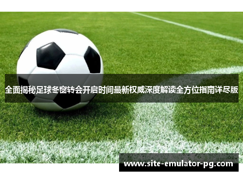 全面揭秘足球冬窗转会开启时间最新权威深度解读全方位指南详尽版