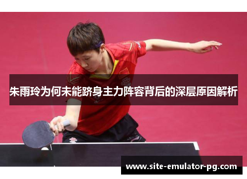 朱雨玲为何未能跻身主力阵容背后的深层原因解析