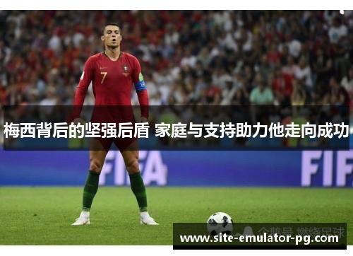 梅西背后的坚强后盾 家庭与支持助力他走向成功 梅西背后的坚强后盾 家庭与支持助力他走向成功