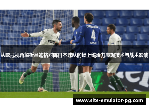 从欧冠视角解析吕迪格对阵日本球队的场上统治力表现技术与战术影响 从欧冠视角解析吕迪格对阵日本球队的场上统治力表现技术与战术影响