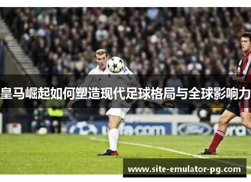 皇马崛起如何塑造现代足球格局与全球影响力