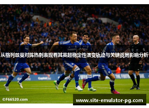 从格列兹曼对阵热刺表现看其英超稳定性演变轨迹与关键战局影响分析