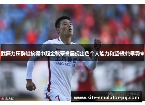 武磊力压群雄摘得中超金靴荣誉展现出色个人能力和坚韧拼搏精神