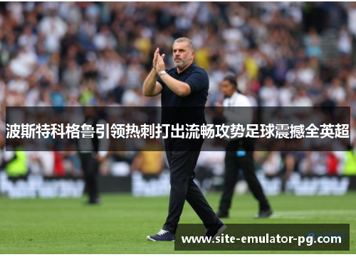 波斯特科格鲁引领热刺打出流畅攻势足球震撼全英超