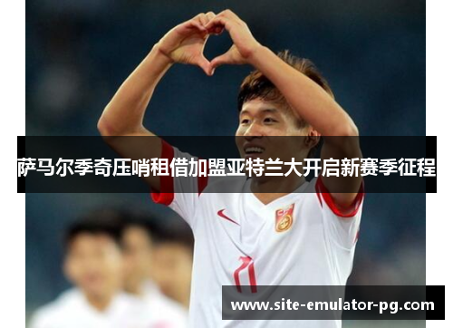 萨马尔季奇压哨租借加盟亚特兰大开启新赛季征程