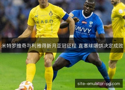 米特罗维奇与利雅得新月亚冠征程 直塞球喂饼决定成败